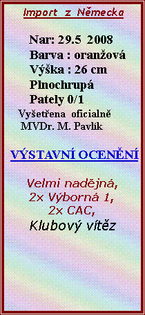 Textov� pole:      Import  z  N�mecka                Nar: 29.5  2008       Barva : oran�ov�       V��ka : 26 cm       Plnochrup�       Pately 0/1     Vy�et�ena  oficialn�     MVDr. M. Pavl�k V�STAVN� OCEN�N� Velmi nad�jn�,2x V�born� 1,2x CAC,Klubov� v�t�z           