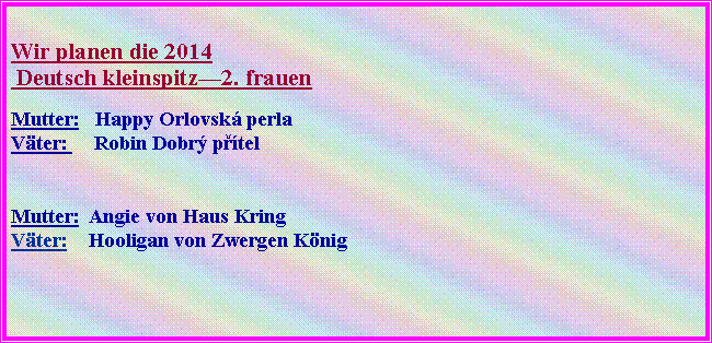 Textov� pole: Wir planen die 2014 
&nbsp;Deutsch kleinspitz�2. frauenMutter:   Happy Orlovsk� perla
V�ter:     Robin Dobr� p��tel Mutter:  Angie von Haus Kring V�ter:    Hooligan von Zwergen K�nig